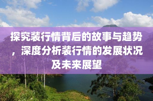 探究装行情背后的故事与趋势，深度分析装行情的发展状况及未来展望