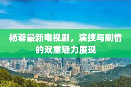 杨蓉最新电视剧，演技与剧情的双重魅力展现