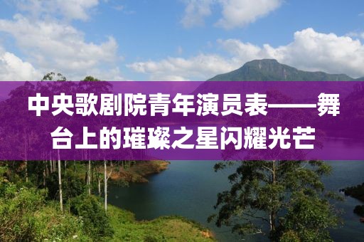 中央歌剧院青年演员表——舞台上的璀璨之星闪耀光芒