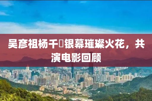 吴彦祖杨千嬅银幕璀璨火花，共演电影回顾