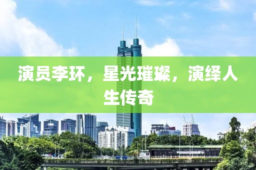 演员李环，星光璀璨，演绎人生传奇