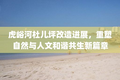 虎峪河杜儿坪改造进展，重塑自然与人文和谐共生新篇章