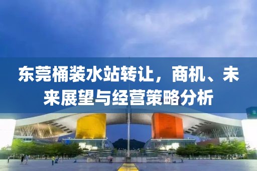 东莞桶装水站转让，商机、未来展望与经营策略分析