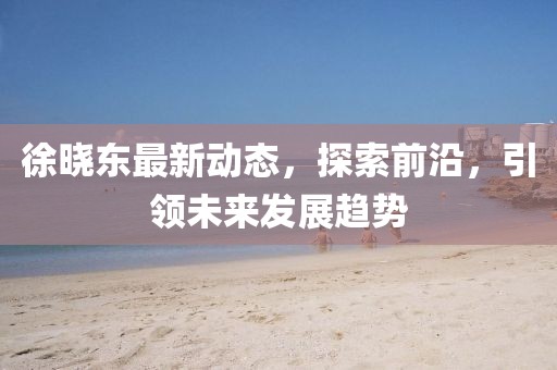 徐晓东最新动态，探索前沿，引领未来发展趋势