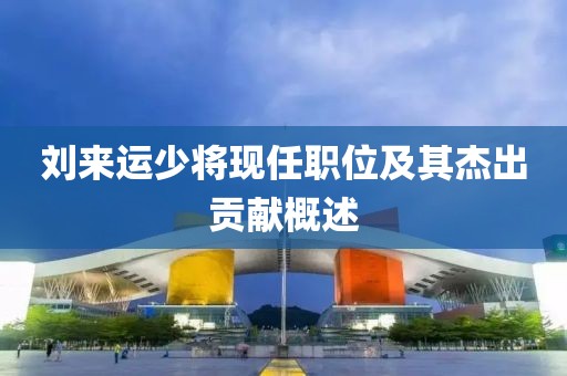 刘来运少将现任职位及其杰出贡献概述