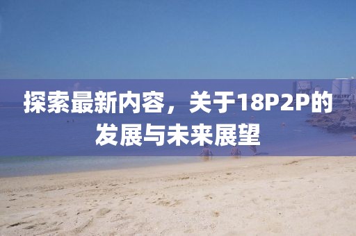 探索最新内容，关于18P2P的发展与未来展望