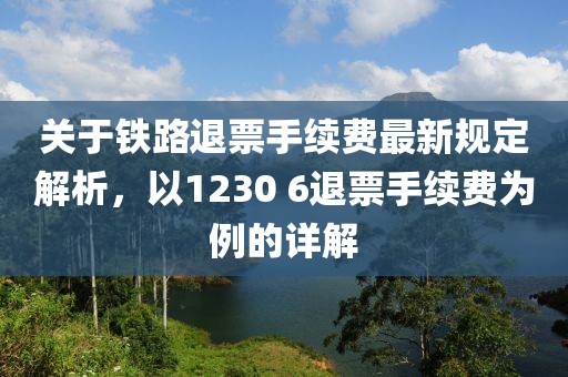 关于铁路退票手续费最新规定解析，以1230 6退票手续费为例的详解
