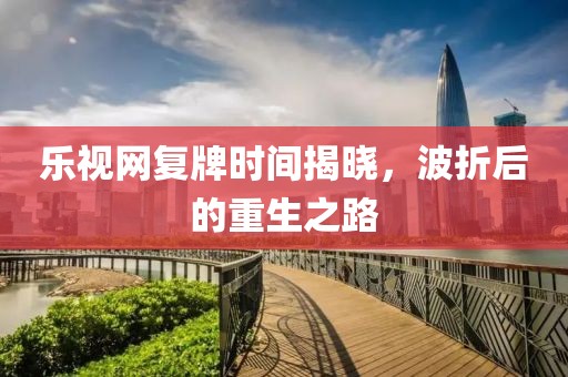 乐视网复牌时间揭晓，波折后的重生之路