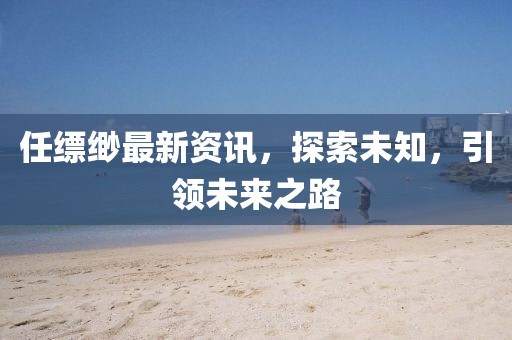 任缥缈最新资讯，探索未知，引领未来之路
