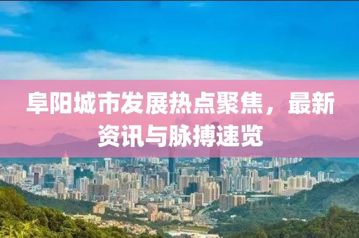 阜阳城市发展热点聚焦，最新资讯与脉搏速览