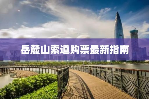 岳麓山索道购票最新指南