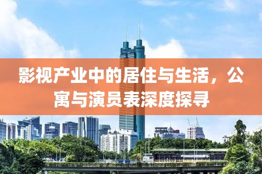 影视产业中的居住与生活，公寓与演员表深度探寻