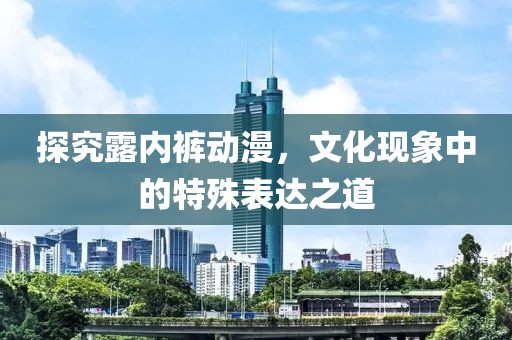 探究露内裤动漫，文化现象中的特殊表达之道