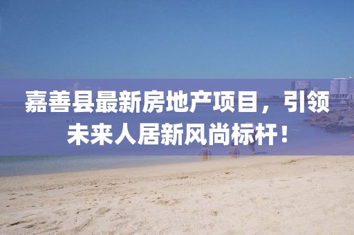 嘉善县最新房地产项目，引领未来人居新风尚标杆！