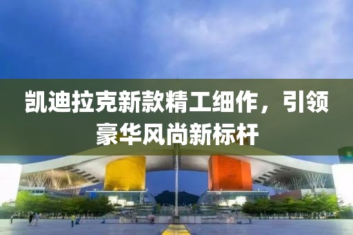 凯迪拉克新款精工细作，引领豪华风尚新标杆