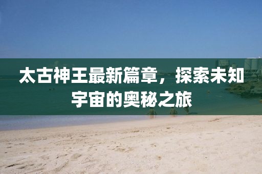 太古神王最新篇章，探索未知宇宙的奥秘之旅