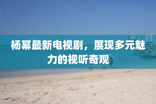 杨幂最新电视剧，展现多元魅力的视听奇观
