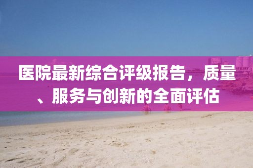 医院最新综合评级报告，质量、服务与创新的全面评估