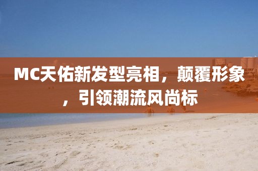 MC天佑新发型亮相，颠覆形象，引领潮流风尚标