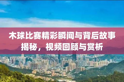 木球比赛精彩瞬间与背后故事揭秘，视频回顾与赏析
