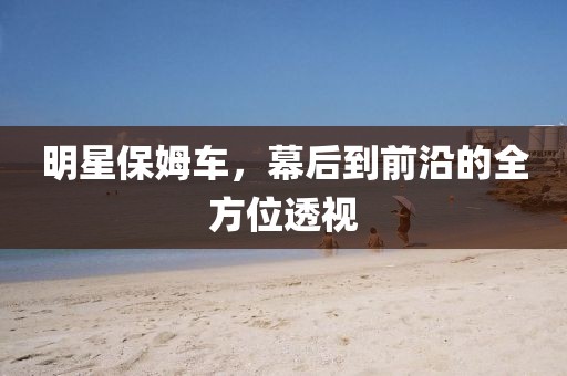 明星保姆车，幕后到前沿的全方位透视