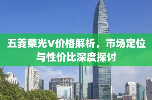 五菱荣光V价格解析，市场定位与性价比深度探讨