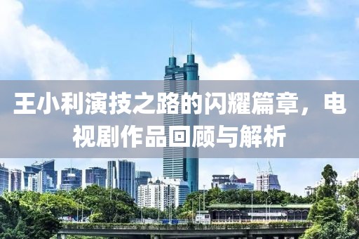 王小利演技之路的闪耀篇章，电视剧作品回顾与解析