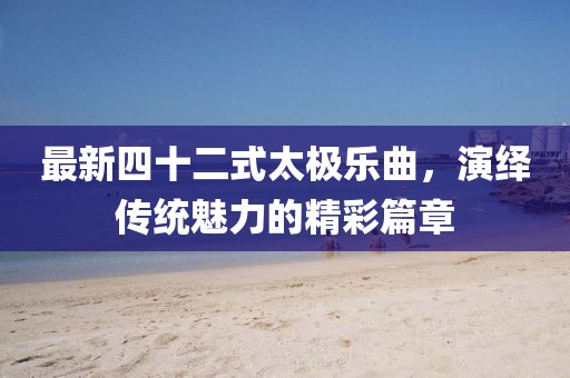 最新四十二式太极乐曲，演绎传统魅力的精彩篇章
