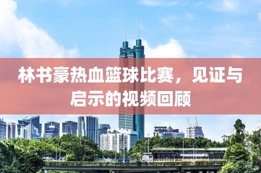 林书豪热血篮球比赛，见证与启示的视频回顾