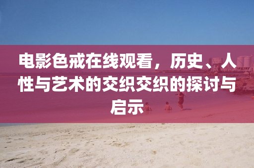电影色戒在线观看，历史、人性与艺术的交织交织的探讨与启示