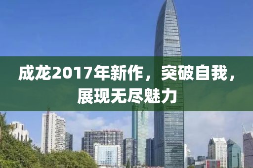 成龙2017年新作，突破自我，展现无尽魅力