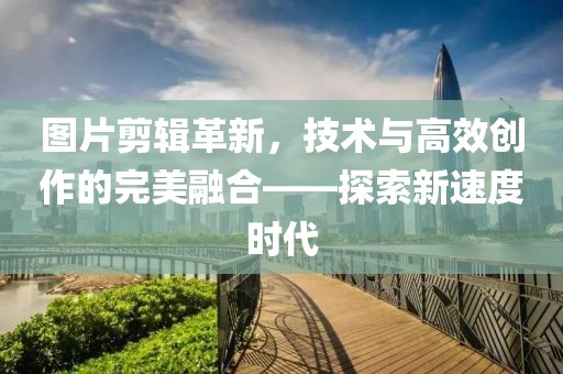 图片剪辑革新，技术与高效创作的完美融合——探索新速度时代
