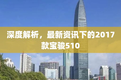深度解析，最新资讯下的2017款宝骏510