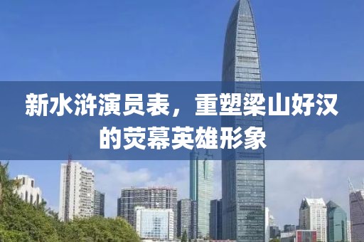 新水浒演员表，重塑梁山好汉的荧幕英雄形象