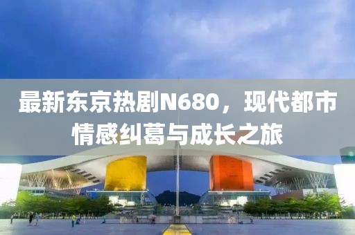 最新东京热剧N680，现代都市情感纠葛与成长之旅