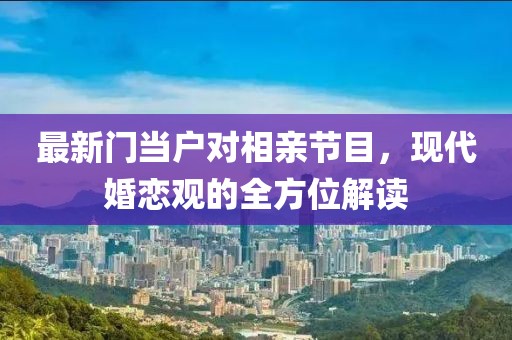 最新门当户对相亲节目，现代婚恋观的全方位解读