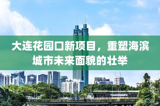 大连花园口新项目，重塑海滨城市未来面貌的壮举