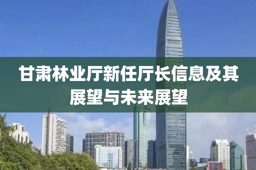 甘肃林业厅新任厅长信息及其展望与未来展望