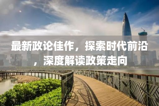 最新政论佳作，探索时代前沿，深度解读政策走向