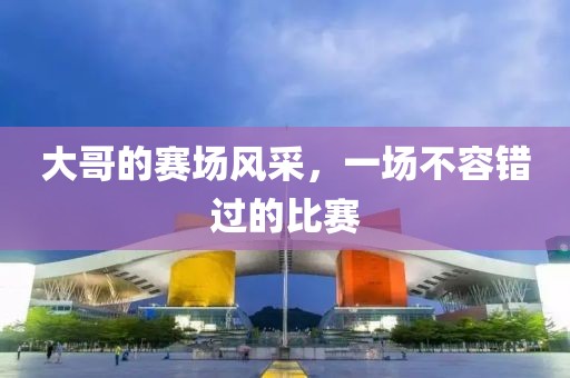 大哥的赛场风采，一场不容错过的比赛