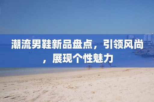 潮流男鞋新品盘点，引领风尚，展现个性魅力