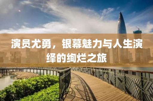 演员尤勇，银幕魅力与人生演绎的绚烂之旅