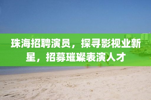 珠海招聘演员，探寻影视业新星，招募璀璨表演人才
