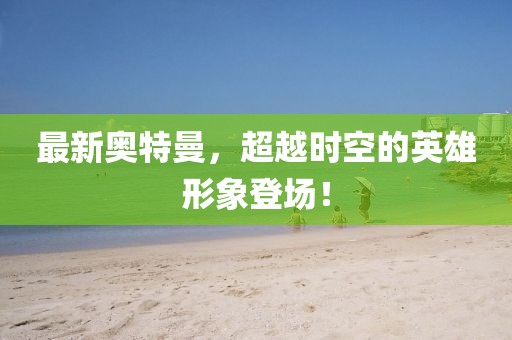 最新奥特曼，超越时空的英雄形象登场！