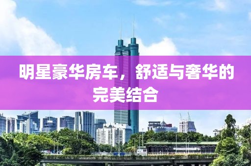 明星豪华房车，舒适与奢华的完美结合