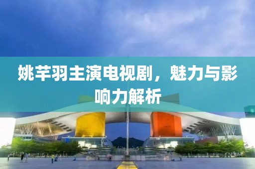 姚芊羽主演电视剧，魅力与影响力解析