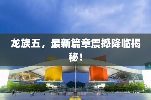 龙族五，最新篇章震撼降临揭秘！