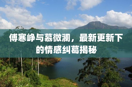 傅寒峥与慕微澜，最新更新下的情感纠葛揭秘