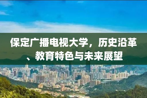 保定广播电视大学，历史沿革、教育特色与未来展望