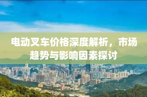 电动叉车价格深度解析，市场趋势与影响因素探讨